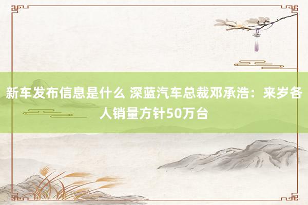 新车发布信息是什么 深蓝汽车总裁邓承浩：来岁各人销量方针50万台