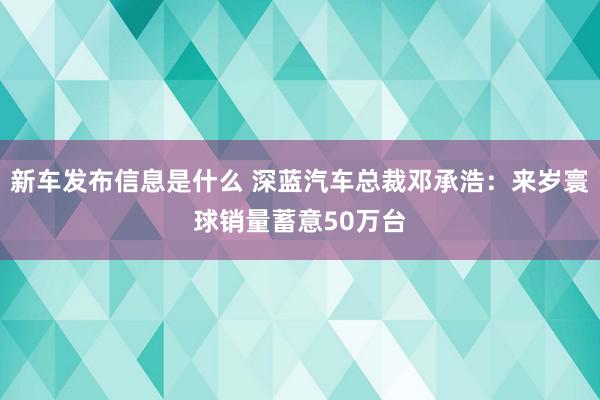 新车发布信息是什么 深蓝汽车总裁邓承浩：来岁寰球销量蓄意50万台