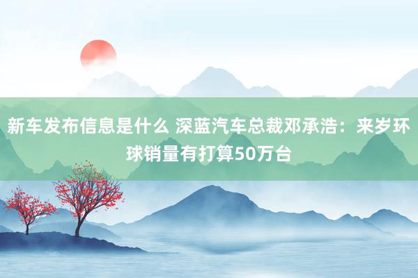 新车发布信息是什么 深蓝汽车总裁邓承浩：来岁环球销量有打算50万台