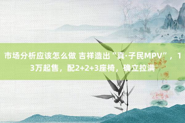 市场分析应该怎么做 吉祥造出“真·子民MPV”，13万起售，配2+2+3座椅，确立拉满