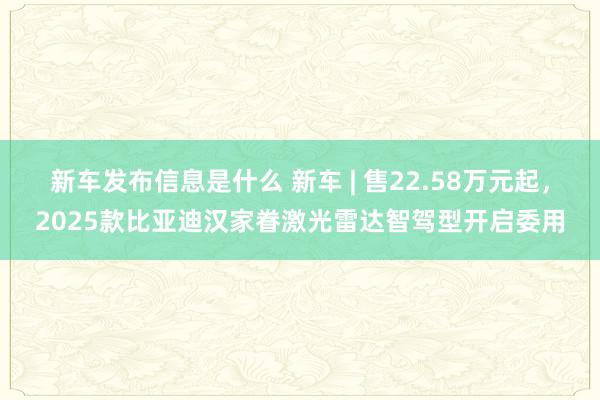 新车发布信息是什么 新车 | 售22.58万元起，2025款比亚迪汉家眷激光雷达智驾型开启委用