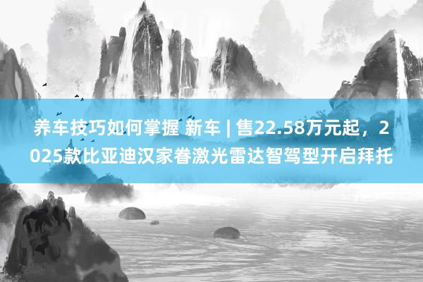 养车技巧如何掌握 新车 | 售22.58万元起，2025款比亚迪汉家眷激光雷达智驾型开启拜托