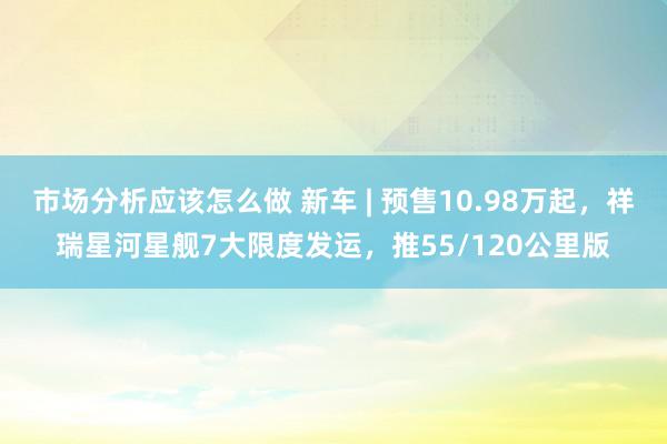 市场分析应该怎么做 新车 | 预售10.98万起，祥瑞星河星舰7大限度发运，推55/120公里版