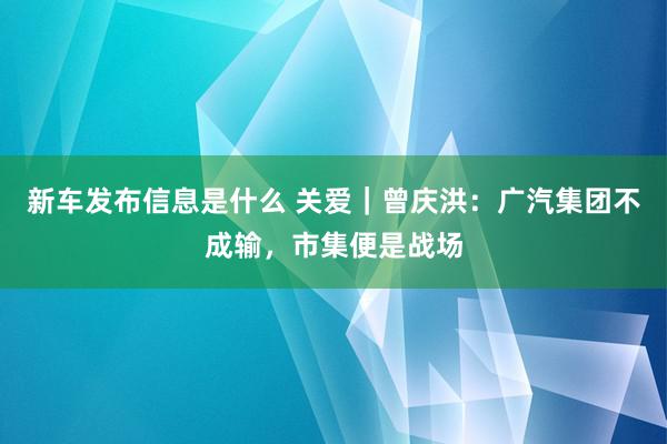 新车发布信息是什么 关爱｜曾庆洪：广汽集团不成输，市集便是战场