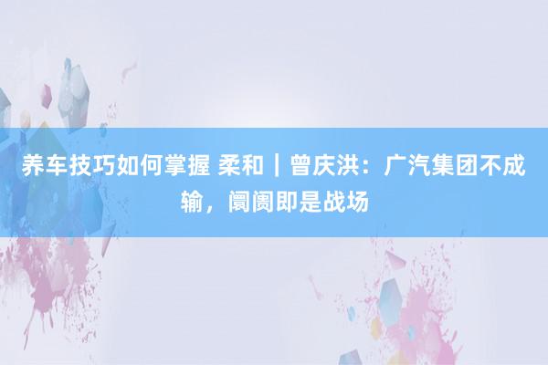 养车技巧如何掌握 柔和｜曾庆洪：广汽集团不成输，阛阓即是战场