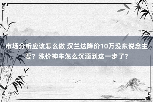 市场分析应该怎么做 汉兰达降价10万没东说念主要？涨价神车怎么沉湎到这一步了？