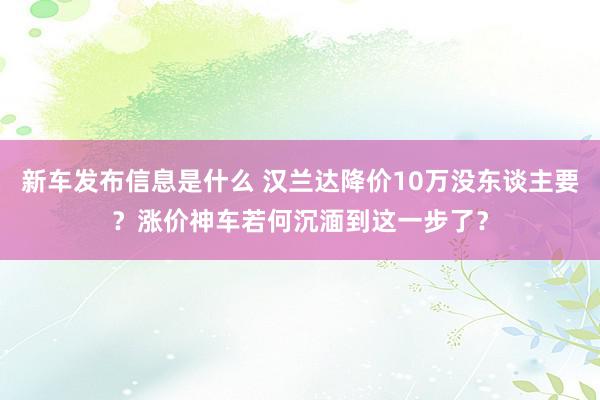 新车发布信息是什么 汉兰达降价10万没东谈主要？涨价神车若何沉湎到这一步了？