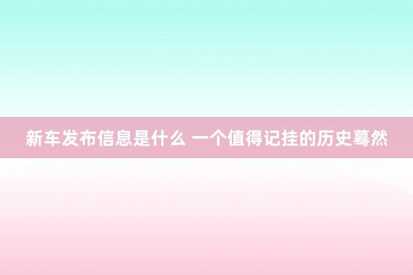 新车发布信息是什么 一个值得记挂的历史蓦然