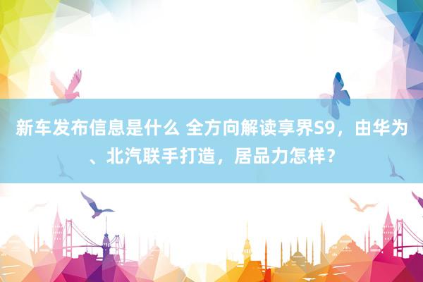 新车发布信息是什么 全方向解读享界S9，由华为、北汽联手打造，居品力怎样？