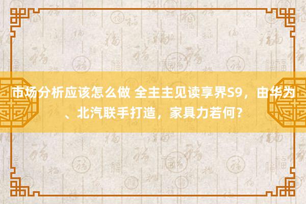 市场分析应该怎么做 全主主见读享界S9，由华为、北汽联手打造，家具力若何？