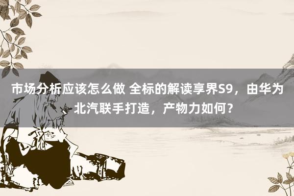 市场分析应该怎么做 全标的解读享界S9，由华为、北汽联手打造，产物力如何？