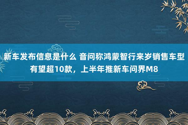 新车发布信息是什么 音问称鸿蒙智行来岁销售车型有望超10款，上半年推新车问界M8