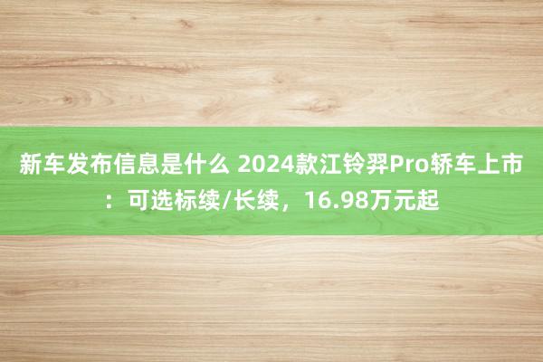 新车发布信息是什么 2024款江铃羿Pro轿车上市：可选标续/长续，16.98万元起