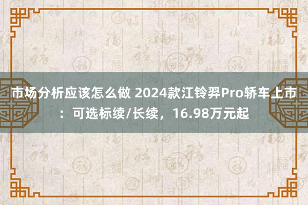 市场分析应该怎么做 2024款江铃羿Pro轿车上市：可选标续/长续，16.98万元起