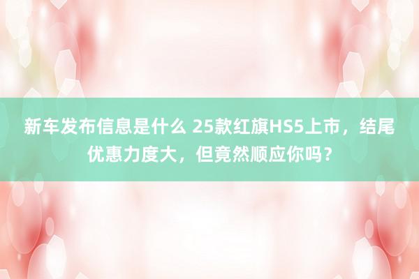 新车发布信息是什么 25款红旗HS5上市，结尾优惠力度大，但竟然顺应你吗？