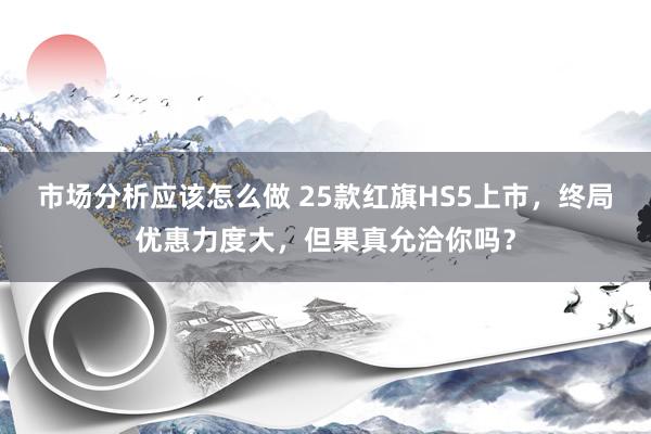 市场分析应该怎么做 25款红旗HS5上市，终局优惠力度大，但果真允洽你吗？