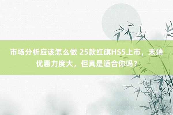 市场分析应该怎么做 25款红旗HS5上市，末端优惠力度大，但真是适合你吗？