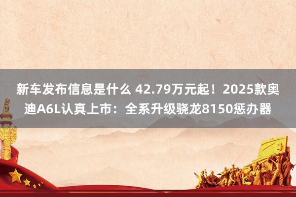 新车发布信息是什么 42.79万元起！2025款奥迪A6L认真上市：全系升级骁龙8150惩办器