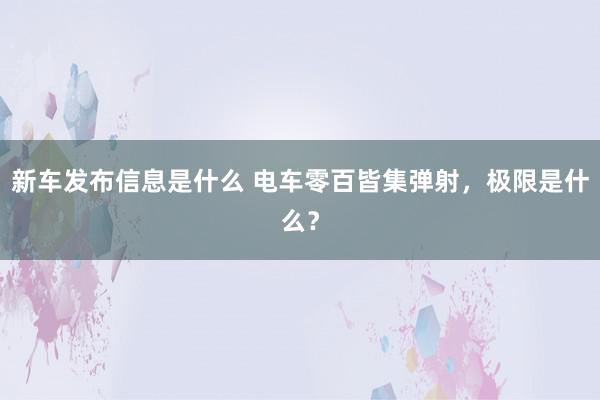 新车发布信息是什么 电车零百皆集弹射，极限是什么？