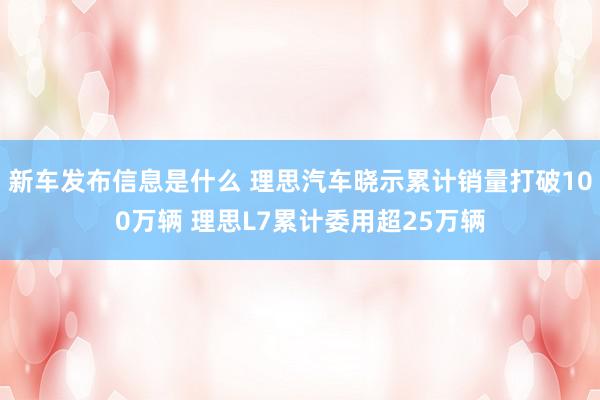 新车发布信息是什么 理思汽车晓示累计销量打破100万辆 理思L7累计委用超25万辆