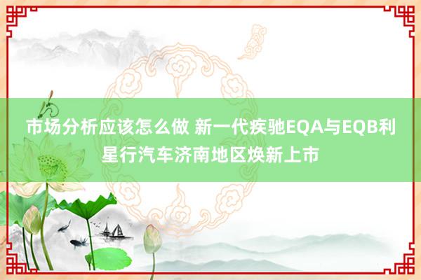 市场分析应该怎么做 新一代疾驰EQA与EQB利星行汽车济南地区焕新上市