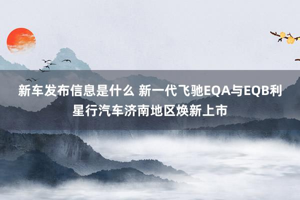 新车发布信息是什么 新一代飞驰EQA与EQB利星行汽车济南地区焕新上市