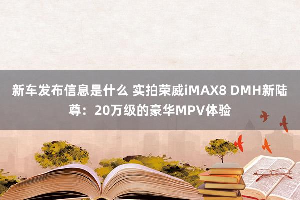 新车发布信息是什么 实拍荣威iMAX8 DMH新陆尊：20万级的豪华MPV体验