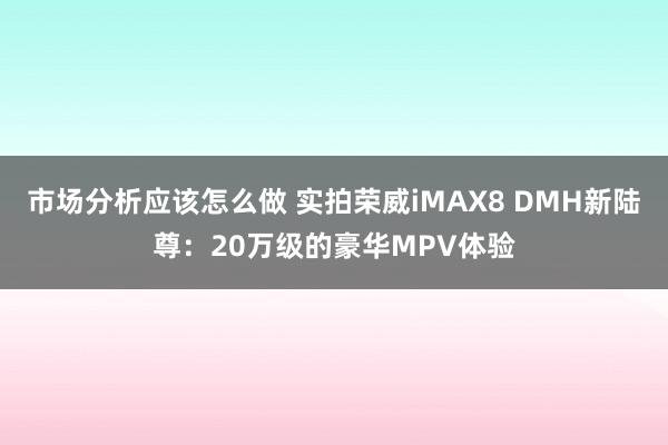 市场分析应该怎么做 实拍荣威iMAX8 DMH新陆尊：20万级的豪华MPV体验