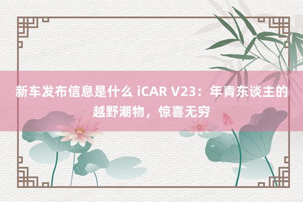 新车发布信息是什么 iCAR V23：年青东谈主的越野潮物，惊喜无穷