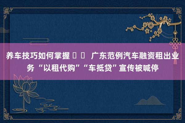 养车技巧如何掌握 		 广东范例汽车融资租出业务 “以租代购”“车抵贷”宣传被喊停