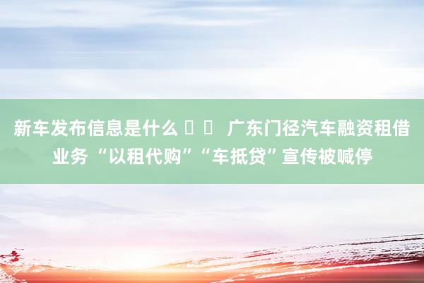 新车发布信息是什么 		 广东门径汽车融资租借业务 “以租代购”“车抵贷”宣传被喊停