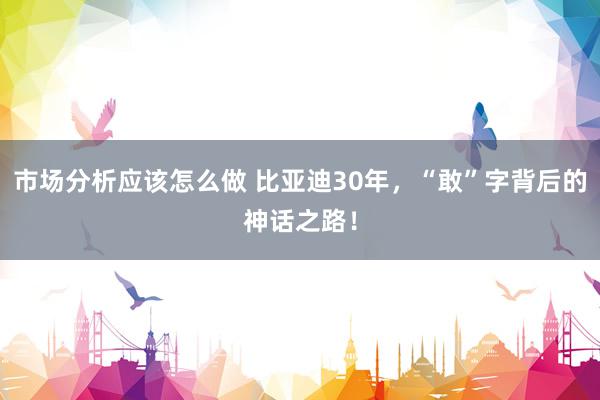 市场分析应该怎么做 比亚迪30年，“敢”字背后的神话之路！