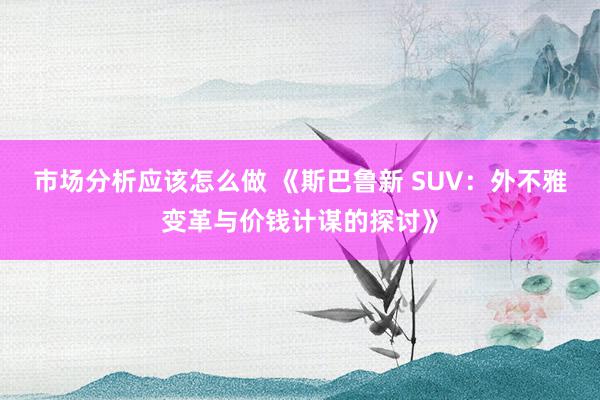 市场分析应该怎么做 《斯巴鲁新 SUV：外不雅变革与价钱计谋的探讨》