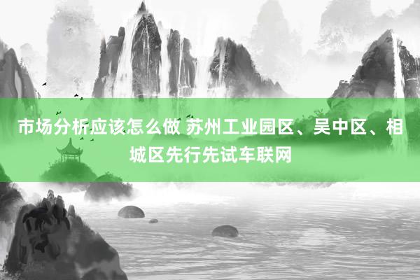 市场分析应该怎么做 苏州工业园区、吴中区、相城区先行先试车联网