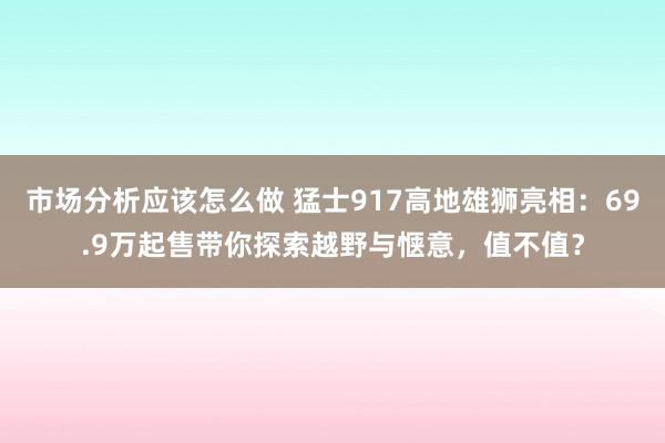 市场分析应该怎么做 猛士917高地雄狮亮相：69.9万起售带你探索越野与惬意，值不值？