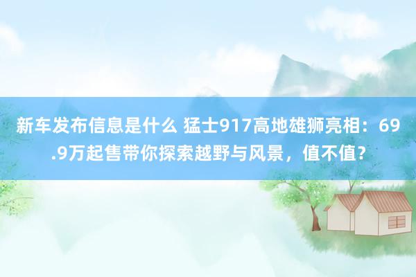 新车发布信息是什么 猛士917高地雄狮亮相：69.9万起售带你探索越野与风景，值不值？