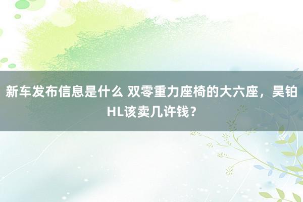 新车发布信息是什么 双零重力座椅的大六座，昊铂HL该卖几许钱？