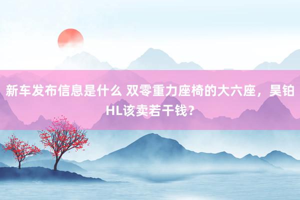 新车发布信息是什么 双零重力座椅的大六座，昊铂HL该卖若干钱？