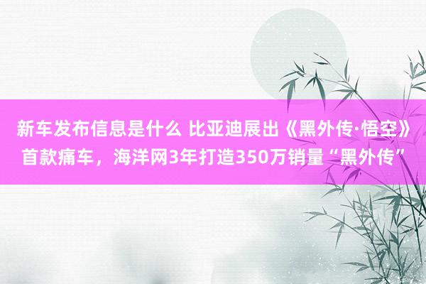 新车发布信息是什么 比亚迪展出《黑外传·悟空》首款痛车，海洋网3年打造350万销量“黑外传”