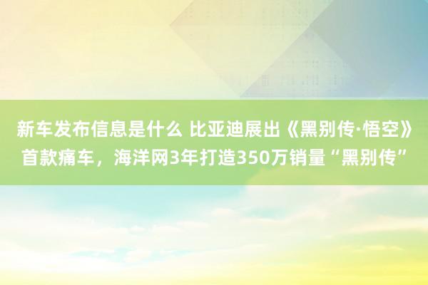 新车发布信息是什么 比亚迪展出《黑别传·悟空》首款痛车，海洋网3年打造350万销量“黑别传”