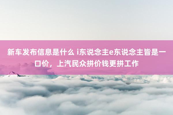 新车发布信息是什么 i东说念主e东说念主皆是一口价，上汽民众拼价钱更拼工作