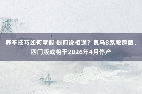 养车技巧如何掌握 提前说相逢？良马8系敞篷版、四门版或将于2026年4月停产