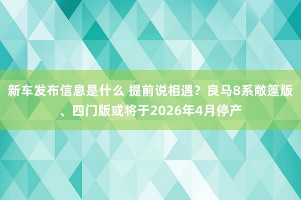 新车发布信息是什么 提前说相遇？良马8系敞篷版、四门版或将于2026年4月停产