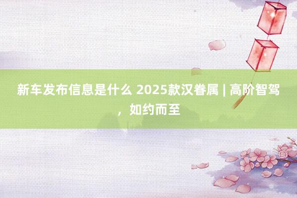 新车发布信息是什么 2025款汉眷属 | 高阶智驾，如约而至