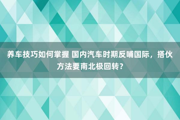 养车技巧如何掌握 国内汽车时期反哺国际，搭伙方法要南北极回转？