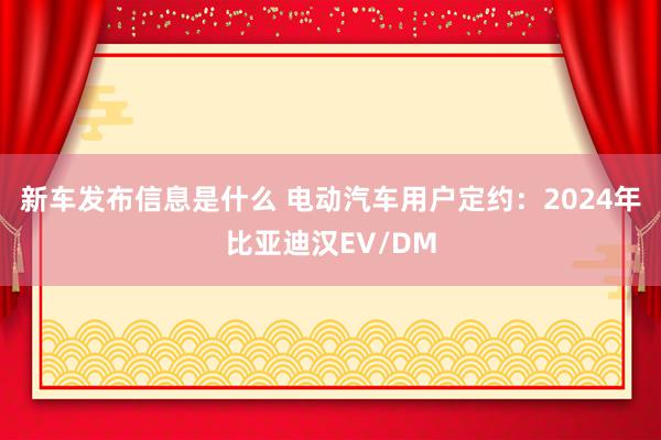 新车发布信息是什么 电动汽车用户定约：2024年比亚迪汉EV/DM