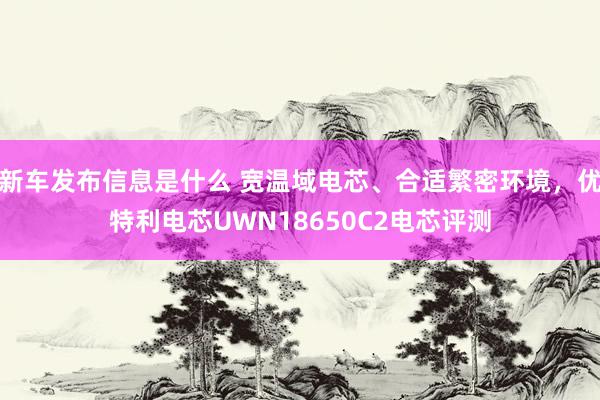 新车发布信息是什么 宽温域电芯、合适繁密环境，优特利电芯UWN18650C2电芯评测