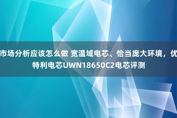 市场分析应该怎么做 宽温域电芯、恰当庞大环境，优特利电芯UWN18650C2电芯评测