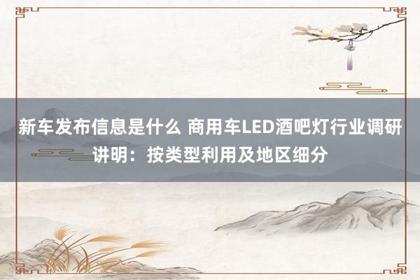 新车发布信息是什么 商用车LED酒吧灯行业调研讲明：按类型利用及地区细分