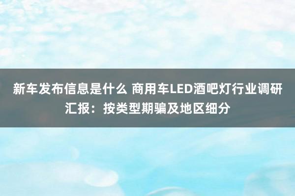 新车发布信息是什么 商用车LED酒吧灯行业调研汇报：按类型期骗及地区细分